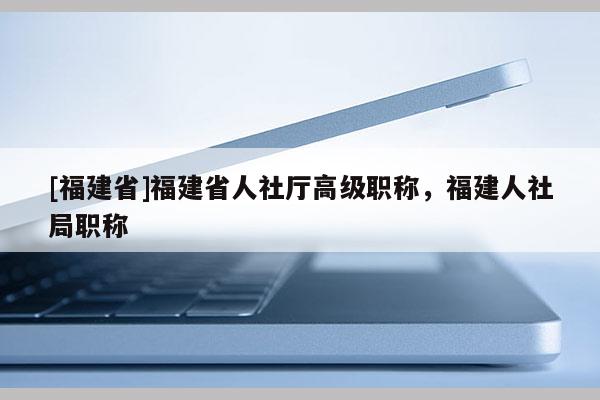 [福建省]福建省人社廳高級職稱，福建人社局職稱