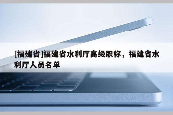 [福建省]福建省水利廳高級(jí)職稱，福建省水利廳人員名單