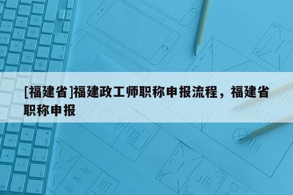 [福建省]福建政工師職稱(chēng)申報(bào)流程，福建省職稱(chēng)申報(bào)