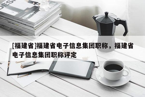 [福建省]福建省電子信息集團職稱，福建省電子信息集團職稱評定