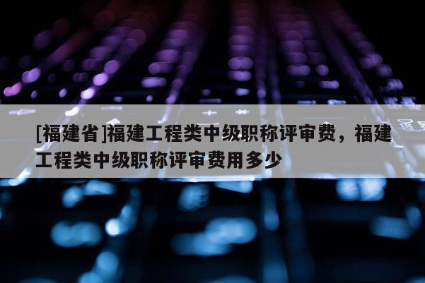 [福建省]福建工程類中級職稱評審費，福建工程類中級職稱評審費用多少