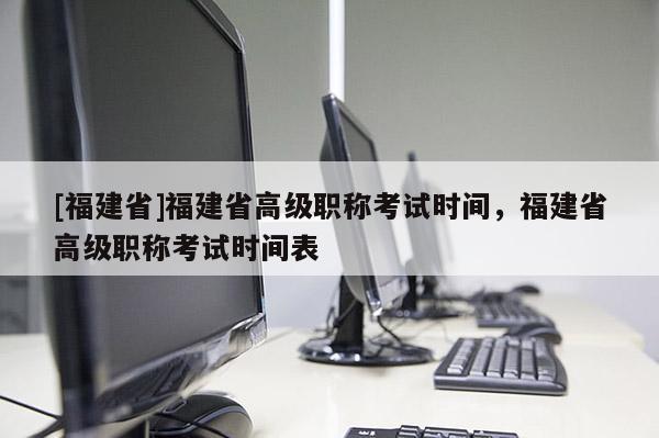 [福建省]福建省高級(jí)職稱考試時(shí)間，福建省高級(jí)職稱考試時(shí)間表