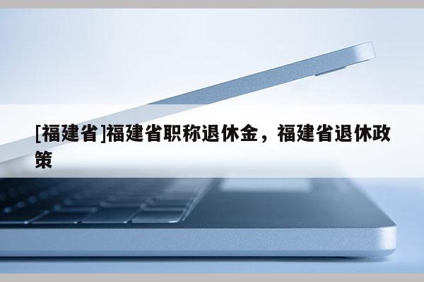 [福建省]福建省職稱退休金，福建省退休政策