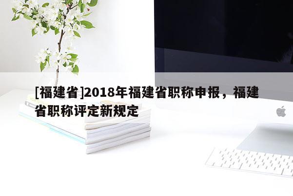 [福建省]2018年福建省職稱申報，福建省職稱評定新規(guī)定