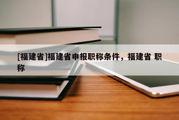 [福建省]福建省申報(bào)職稱條件，福建省 職稱