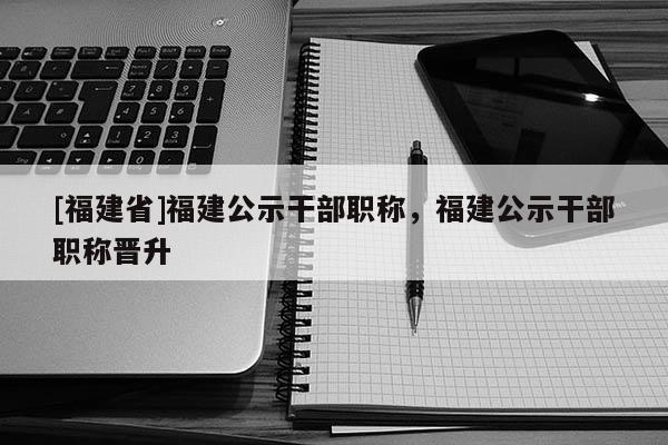 [福建省]福建公示干部職稱，福建公示干部職稱晉升