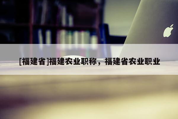 [福建省]福建農(nóng)業(yè)職稱，福建省農(nóng)業(yè)職業(yè)