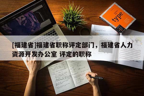 [福建省]福建省職稱評定部門，福建省人力資源開發(fā)辦公室 評定的職稱