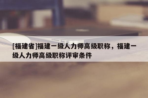 [福建省]福建一級人力師高級職稱，福建一級人力師高級職稱評審條件