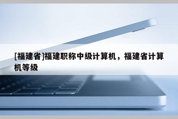 [福建省]福建職稱(chēng)中級(jí)計(jì)算機(jī)，福建省計(jì)算機(jī)等級(jí)