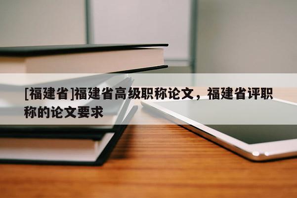 [福建省]福建省高級職稱論文，福建省評職稱的論文要求