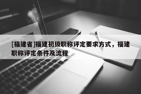 [福建省]福建初級職稱評定要求方式，福建職稱評定條件及流程