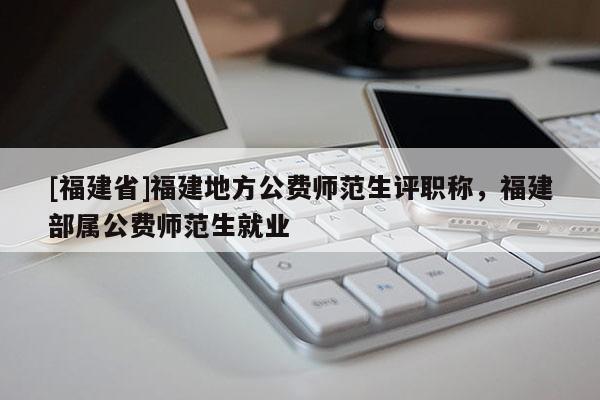 [福建省]福建地方公費師范生評職稱，福建部屬公費師范生就業(yè)