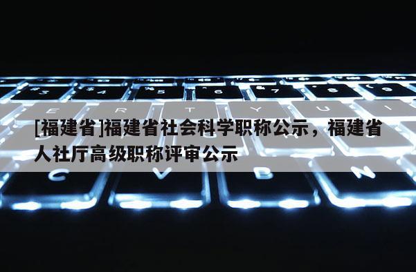 [福建省]福建省社會科學職稱公示，福建省人社廳高級職稱評審公示