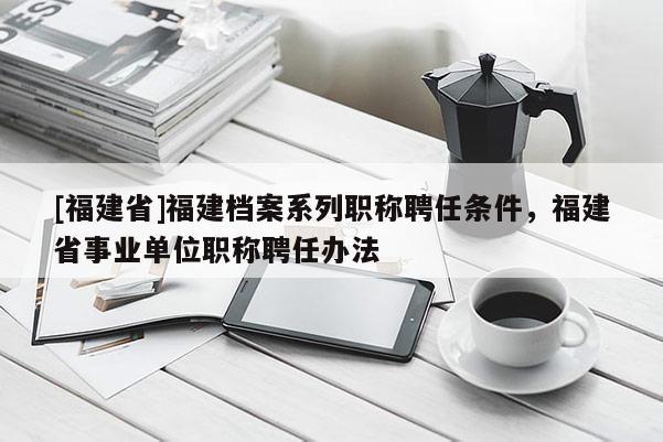 [福建省]福建檔案系列職稱聘任條件，福建省事業(yè)單位職稱聘任辦法