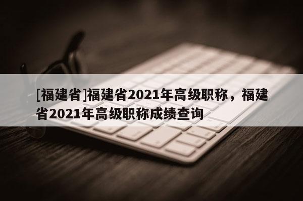 [福建省]福建省2021年高級職稱，福建省2021年高級職稱成績查詢