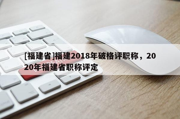 [福建省]福建2018年破格評(píng)職稱(chēng)，2020年福建省職稱(chēng)評(píng)定