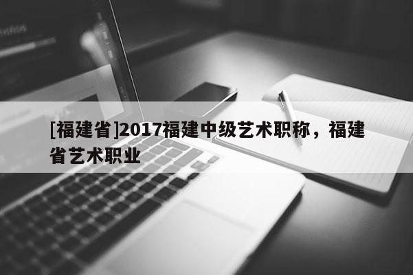 [福建省]2017福建中級(jí)藝術(shù)職稱，福建省藝術(shù)職業(yè)