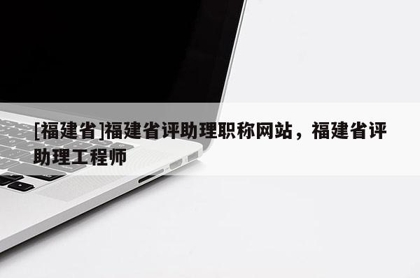 [福建省]福建省評助理職稱網(wǎng)站，福建省評助理工程師