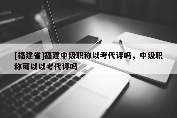 [福建省]福建中級職稱以考代評嗎，中級職稱可以以考代評嗎