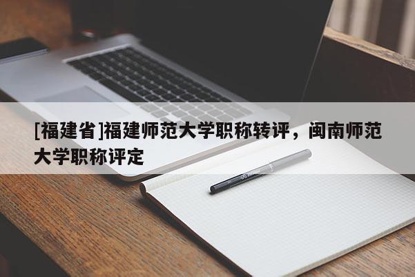 [福建省]福建師范大學職稱轉(zhuǎn)評，閩南師范大學職稱評定