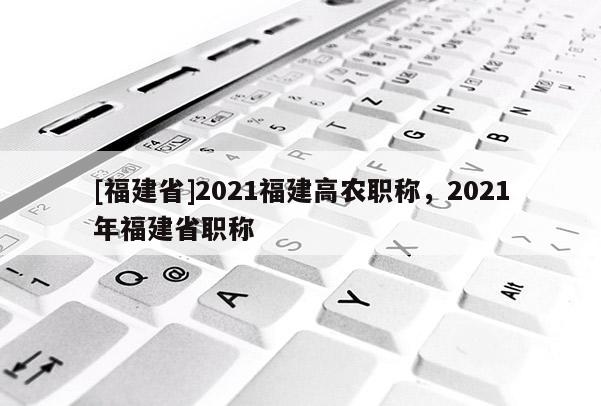 [福建省]2021福建高農(nóng)職稱，2021年福建省職稱