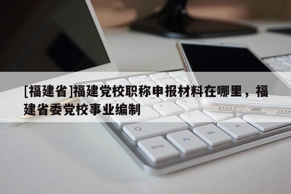 [福建省]福建黨校職稱申報(bào)材料在哪里，福建省委黨校事業(yè)編制