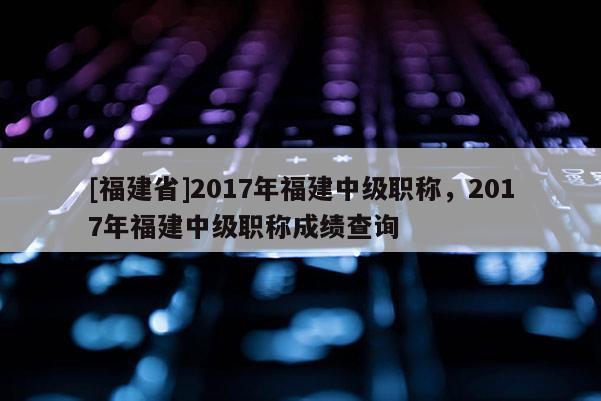 [福建省]2017年福建中級職稱，2017年福建中級職稱成績查詢