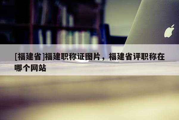 [福建省]福建職稱證圖片，福建省評(píng)職稱在哪個(gè)網(wǎng)站