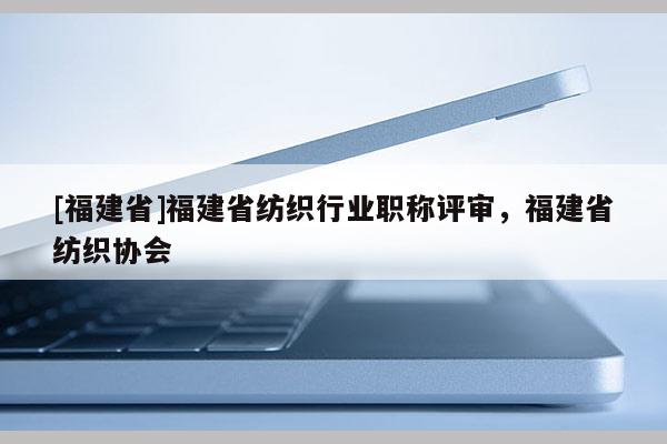 [福建省]福建省紡織行業(yè)職稱評(píng)審，福建省紡織協(xié)會(huì)