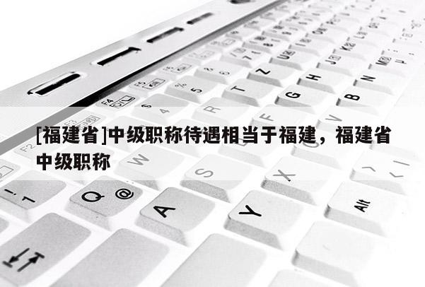 [福建省]中級職稱待遇相當(dāng)于福建，福建省中級職稱