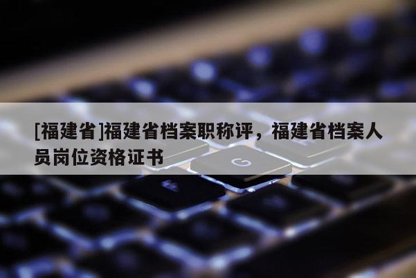 [福建省]福建省檔案職稱評(píng)，福建省檔案人員崗位資格證書