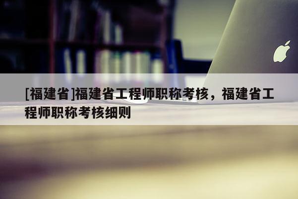 [福建省]福建省工程師職稱考核，福建省工程師職稱考核細(xì)則