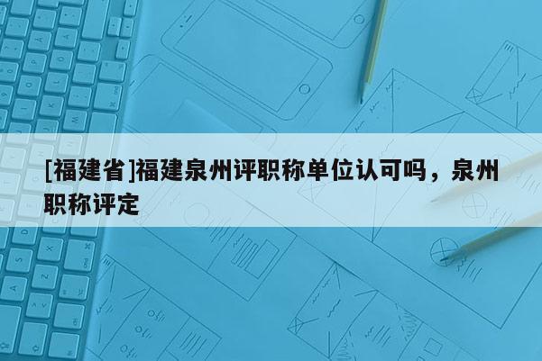 [福建省]福建泉州評(píng)職稱單位認(rèn)可嗎，泉州職稱評(píng)定