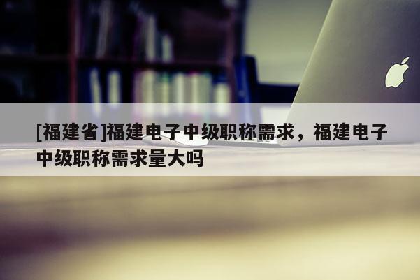 [福建省]福建電子中級(jí)職稱需求，福建電子中級(jí)職稱需求量大嗎