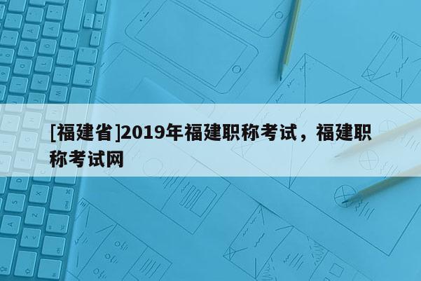 [福建省]2019年福建職稱考試，福建職稱考試網(wǎng)