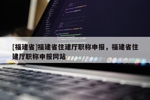 [福建省]福建省住建廳職稱申報(bào)，福建省住建廳職稱申報(bào)網(wǎng)站