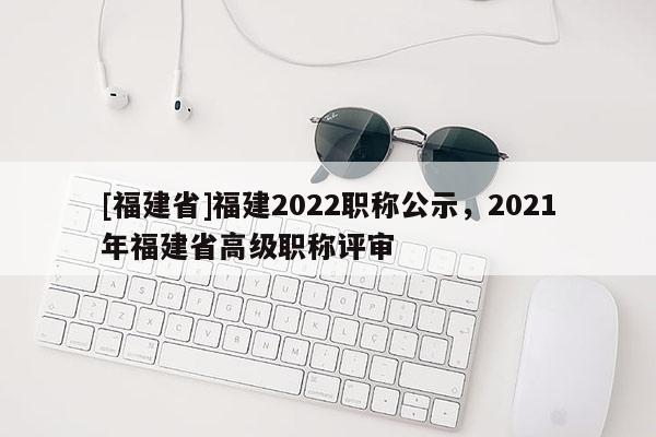 [福建省]福建2022職稱公示，2021年福建省高級(jí)職稱評(píng)審