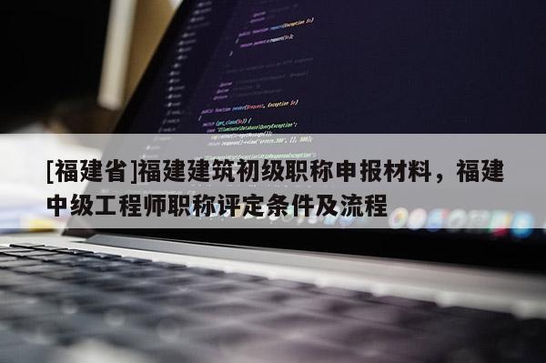 [福建省]福建建筑初級(jí)職稱申報(bào)材料，福建中級(jí)工程師職稱評(píng)定條件及流程