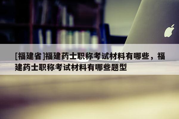 [福建省]福建藥士職稱考試材料有哪些，福建藥士職稱考試材料有哪些題型