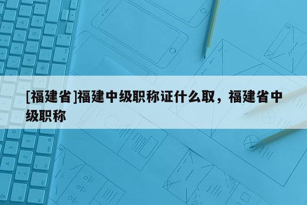 [福建省]福建中級(jí)職稱證什么取，福建省中級(jí)職稱