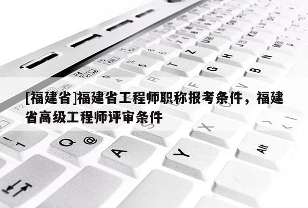 [福建省]福建省工程師職稱報(bào)考條件，福建省高級(jí)工程師評(píng)審條件