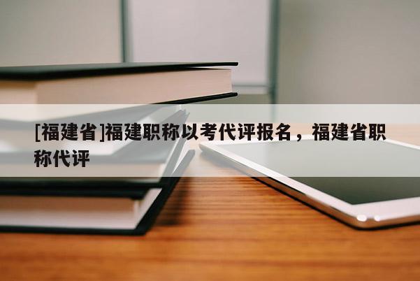 [福建省]福建職稱以考代評(píng)報(bào)名，福建省職稱代評(píng)