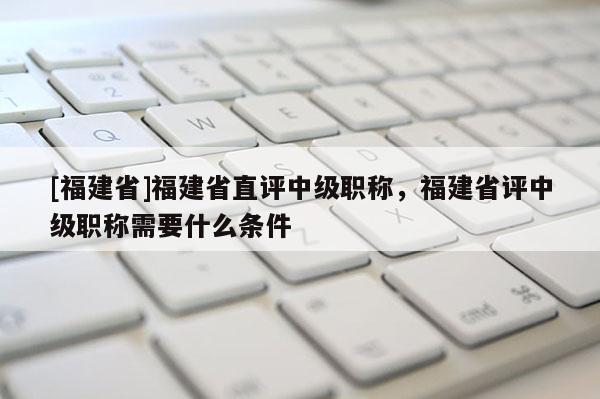 [福建省]福建省直評中級職稱，福建省評中級職稱需要什么條件