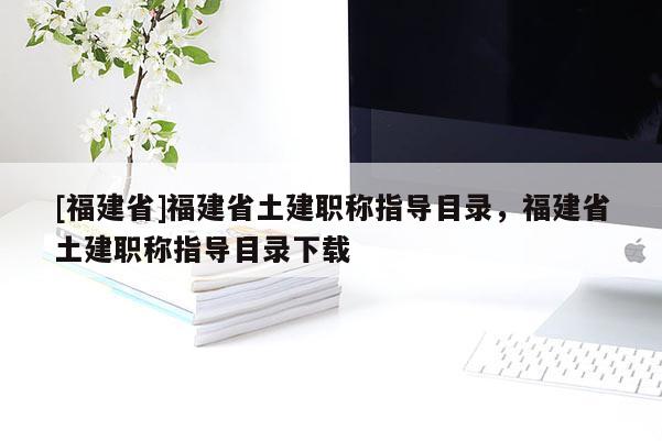 [福建省]福建省土建職稱指導(dǎo)目錄，福建省土建職稱指導(dǎo)目錄下載