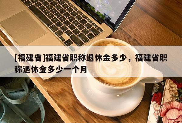 [福建省]福建省職稱退休金多少，福建省職稱退休金多少一個(gè)月