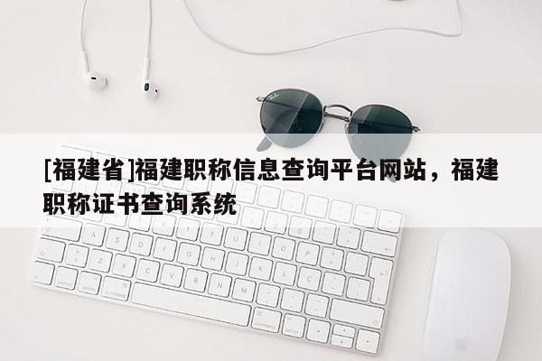 [福建省]福建職稱信息查詢平臺(tái)網(wǎng)站，福建職稱證書(shū)查詢系統(tǒng)