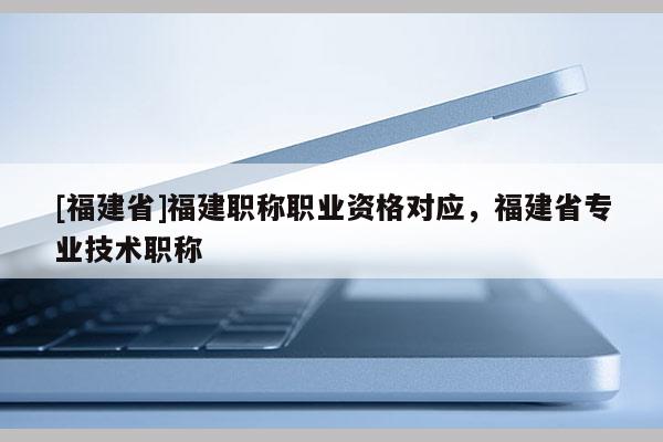 [福建省]福建職稱職業(yè)資格對(duì)應(yīng)，福建省專業(yè)技術(shù)職稱