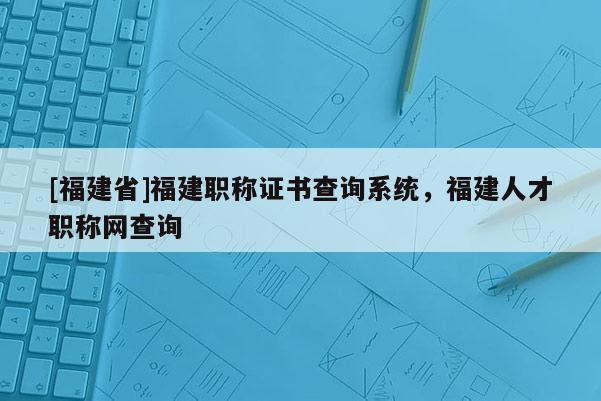 [福建省]福建職稱證書(shū)查詢系統(tǒng)，福建人才職稱網(wǎng)查詢