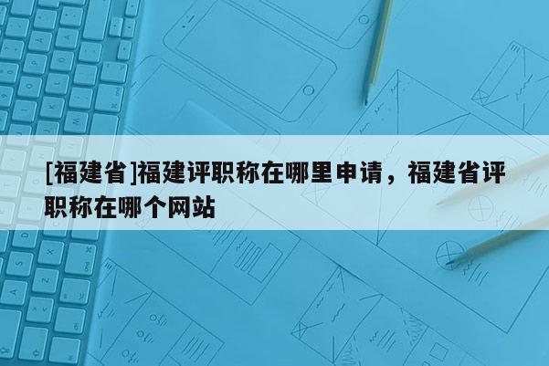 [福建省]福建評職稱在哪里申請，福建省評職稱在哪個網(wǎng)站